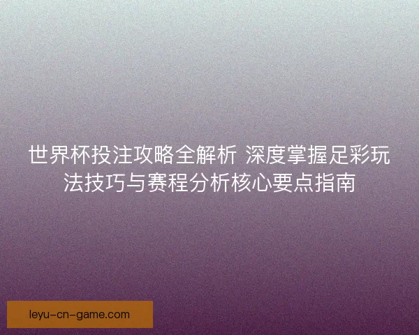 世界杯投注攻略全解析 深度掌握足彩玩法技巧与赛程分析核心要点指南