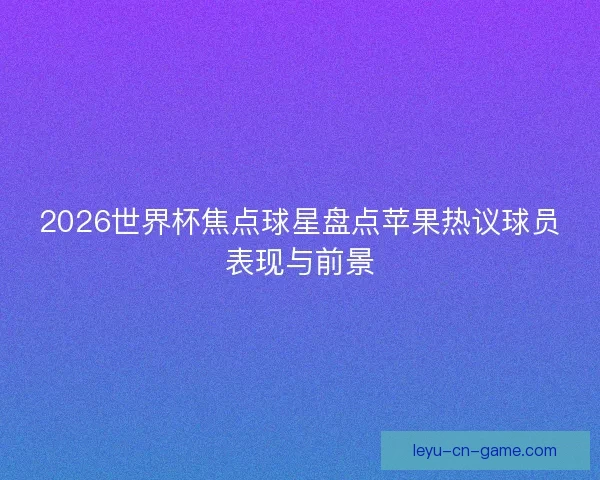 2026世界杯焦点球星盘点苹果热议球员表现与前景 2026世界杯焦点球星盘点苹果热议球员表现与前景