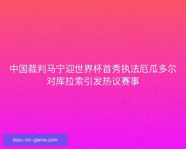 中国裁判马宁迎世界杯首秀执法厄瓜多尔对库拉索引发热议赛事 中国裁判马宁迎世界杯首秀执法厄瓜多尔对库拉索引发热议赛事