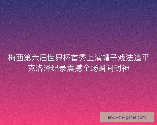 梅西第六届世界杯首秀上演帽子戏法追平克洛泽纪录震撼全场瞬间封神