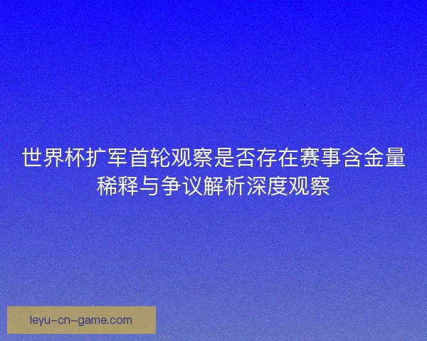 世界杯扩军首轮观察是否存在赛事含金量稀释与争议解析深度观察 世界杯扩军首轮观察是否存在赛事含金量稀释与争议解析深度观察