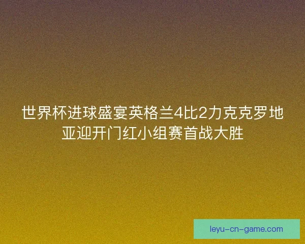 世界杯进球盛宴英格兰4比2力克克罗地亚迎开门红小组赛首战大胜 世界杯进球盛宴英格兰4比2力克克罗地亚迎开门红小组赛首战大胜