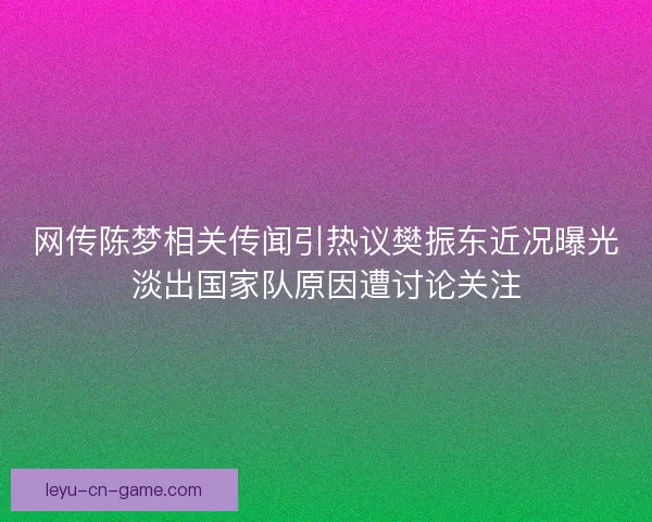 网传陈梦相关传闻引热议樊振东近况曝光淡出国家队原因遭讨论关注