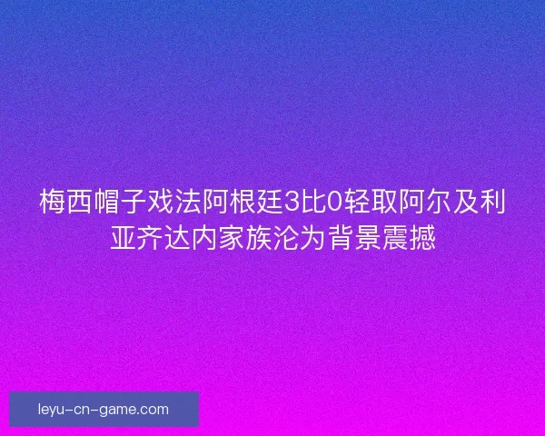 梅西帽子戏法阿根廷3比0轻取阿尔及利亚齐达内家族沦为背景震撼