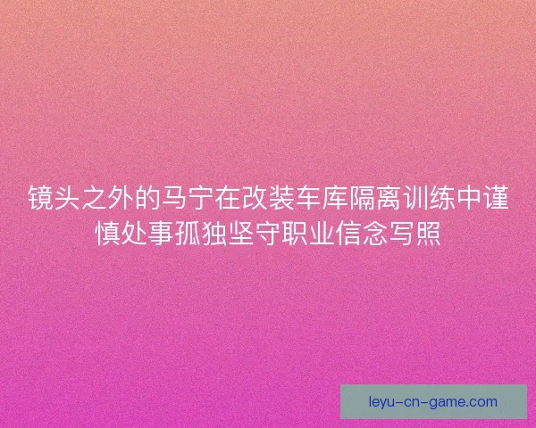 镜头之外的马宁在改装车库隔离训练中谨慎处事孤独坚守职业信念写照